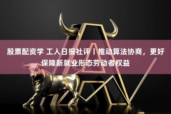 股票配资学 工人日报社评丨推动算法协商，更好保障新就业形态劳动者权益