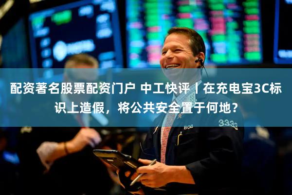 配资著名股票配资门户 中工快评丨在充电宝3C标识上造假，将公共安全置于何地？
