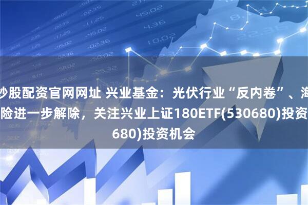 炒股配资官网网址 兴业基金：光伏行业“反内卷”、海外风险进一步解除，关注兴业上证180ETF(530680)投资机会
