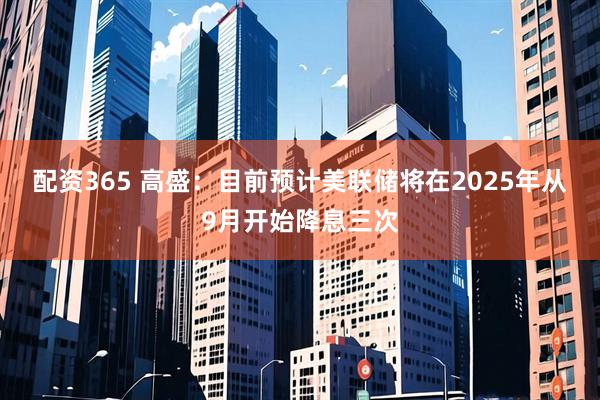 配资365 高盛：目前预计美联储将在2025年从9月开始降息三次