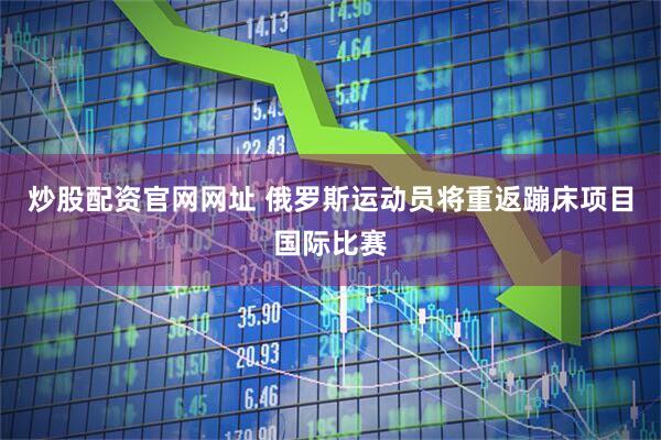 炒股配资官网网址 俄罗斯运动员将重返蹦床项目国际比赛