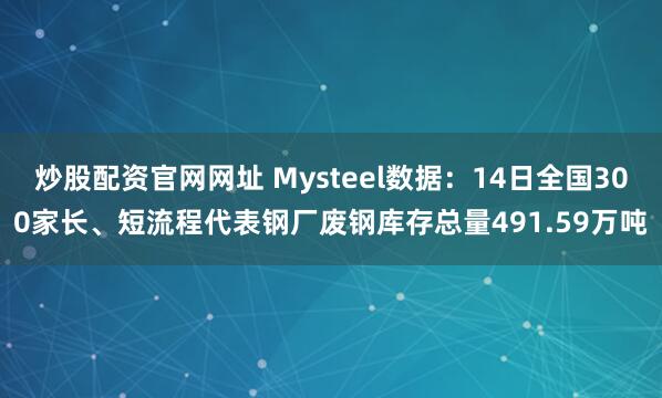 炒股配资官网网址 Mysteel数据：14日全国300家长、短流程代表钢厂废钢库存总量491.59万吨