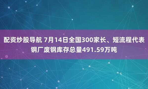 配资炒股导航 7月14日全国300家长、短流程代表钢厂废钢库存总量491.59万吨