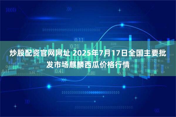 炒股配资官网网址 2025年7月17日全国主要批发市场麒麟西瓜价格行情