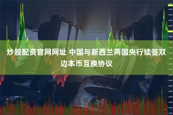 炒股配资官网网址 中国与新西兰两国央行续签双边本币互换协议
