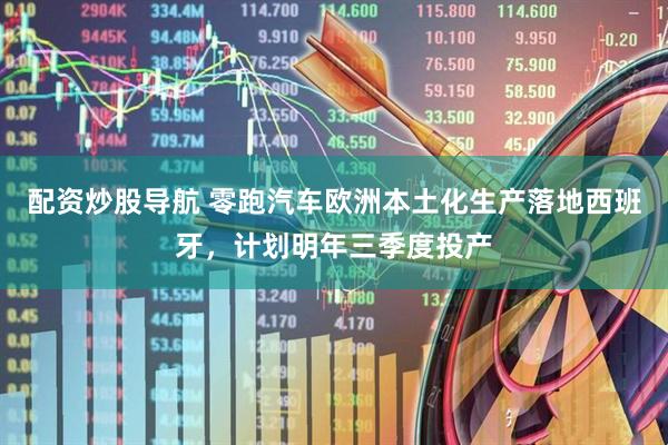 配资炒股导航 零跑汽车欧洲本土化生产落地西班牙，计划明年三季度投产