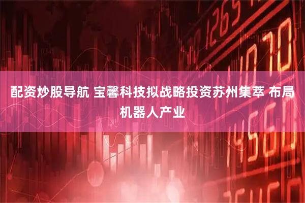 配资炒股导航 宝馨科技拟战略投资苏州集萃 布局机器人产业