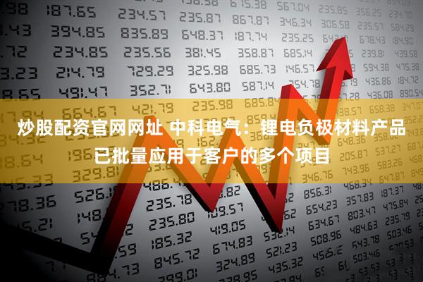 炒股配资官网网址 中科电气：锂电负极材料产品已批量应用于客户的多个项目