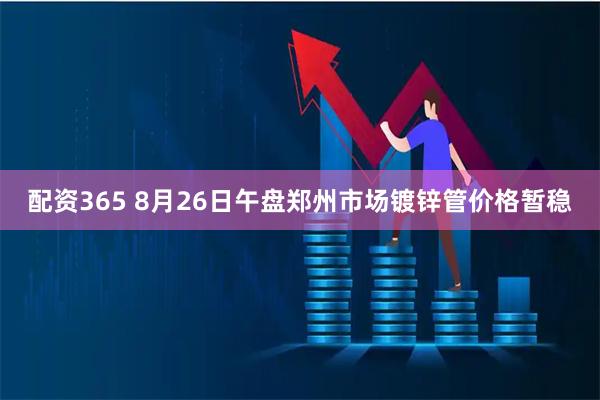 配资365 8月26日午盘郑州市场镀锌管价格暂稳