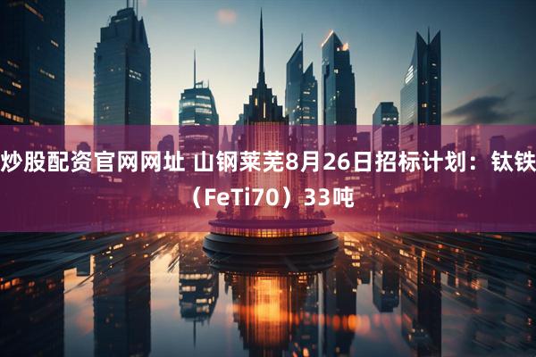 炒股配资官网网址 山钢莱芜8月26日招标计划：钛铁（FeTi70）33吨