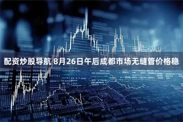 配资炒股导航 8月26日午后成都市场无缝管价格稳