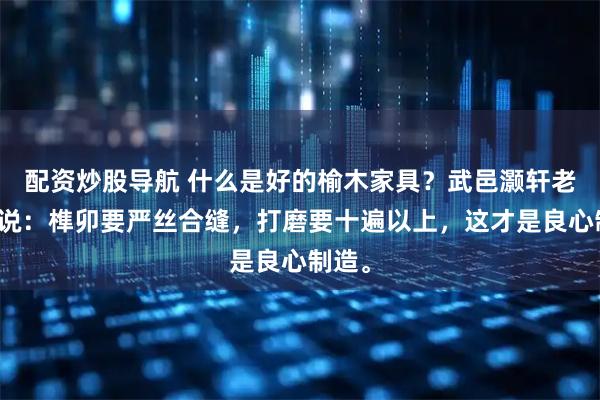 配资炒股导航 什么是好的榆木家具？武邑灏轩老师傅说：榫卯要严丝合缝，打磨要十遍以上，这才是良心制造。