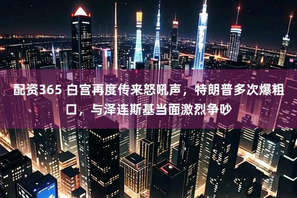 配资365 白宫再度传来怒吼声，特朗普多次爆粗口，与泽连斯基当面激烈争吵