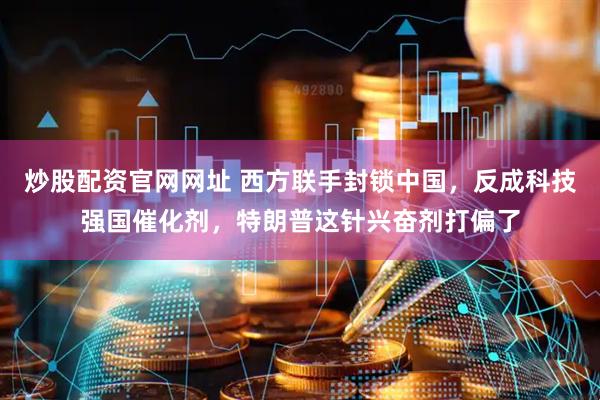 炒股配资官网网址 西方联手封锁中国，反成科技强国催化剂，特朗普这针兴奋剂打偏了