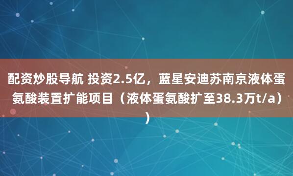 配资炒股导航 投资2.5亿，蓝星安迪苏南京液体蛋氨酸装置扩能项目（液体蛋氨酸扩至38.3万t/a）