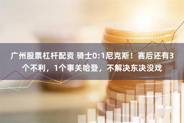广州股票杠杆配资 骑士0:1尼克斯！赛后还有3个不利，1个事关哈登，不解决东决没戏