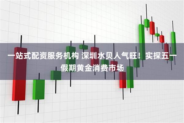 一站式配资服务机构 深圳水贝人气旺！实探五一假期黄金消费市场